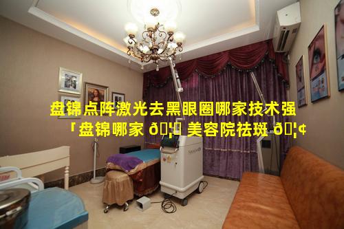 盘锦点阵激光去黑眼圈哪家技术强「盘锦哪家 🦆 美容院祛斑 🦢 祛的好」